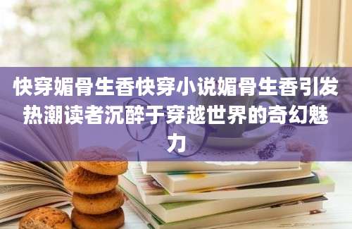 快穿媚骨生香快穿小说媚骨生香引发热潮读者沉醉于穿越世界的奇幻魅力