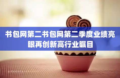 书包网第二书包网第二季度业绩亮眼再创新高行业瞩目