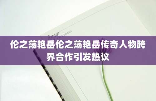 伦之荡艳岳伦之荡艳岳传奇人物跨界合作引发热议
