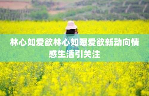 林心如爱欲林心如曝爱欲新动向情感生活引关注