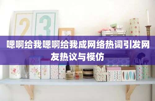 嗯啊给我嗯啊给我成网络热词引发网友热议与模仿