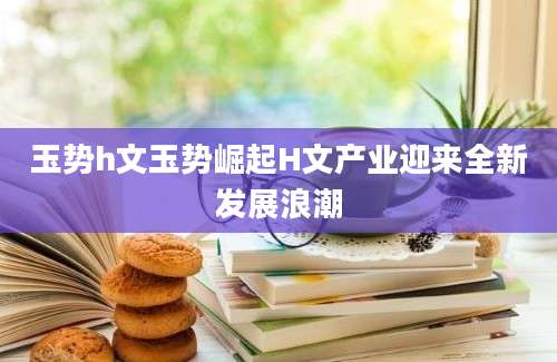 玉势h文玉势崛起H文产业迎来全新发展浪潮
