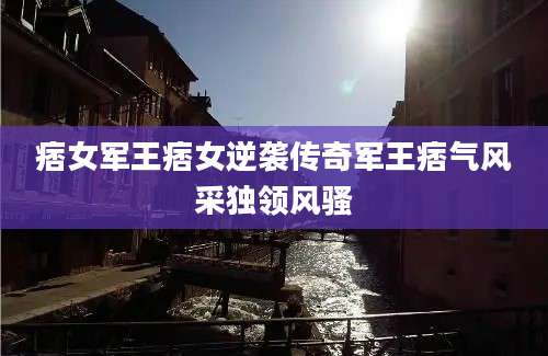 痞女军王痞女逆袭传奇军王痞气风采独领风骚