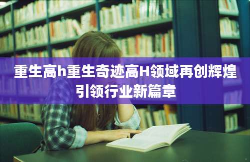 重生高h重生奇迹高H领域再创辉煌引领行业新篇章