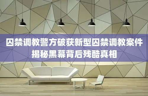 囚禁调教警方破获新型囚禁调教案件揭秘黑幕背后残酷真相