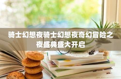 骑士幻想夜骑士幻想夜奇幻冒险之夜盛典盛大开启