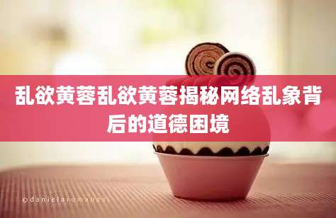 乱欲黄蓉乱欲黄蓉揭秘网络乱象背后的道德困境