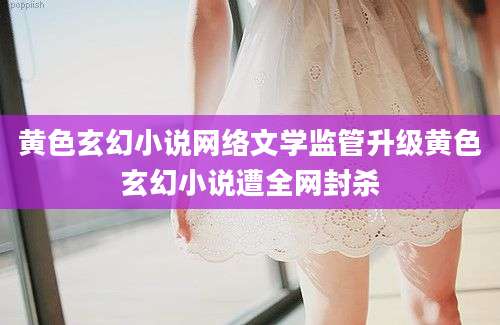 黄色玄幻小说网络文学监管升级黄色玄幻小说遭全网封杀