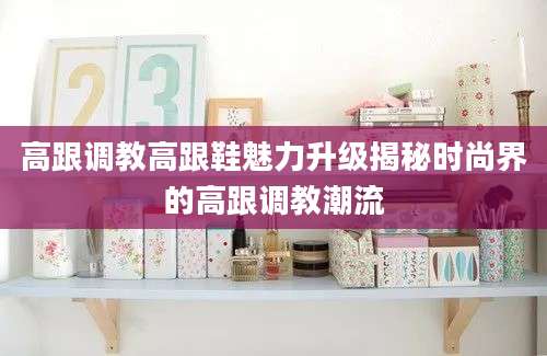 高跟调教高跟鞋魅力升级揭秘时尚界的高跟调教潮流