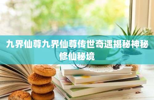 九界仙尊九界仙尊传世奇遇揭秘神秘修仙秘境