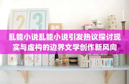 乱能小说乱能小说引发热议探讨现实与虚构的边界文学创作新风向
