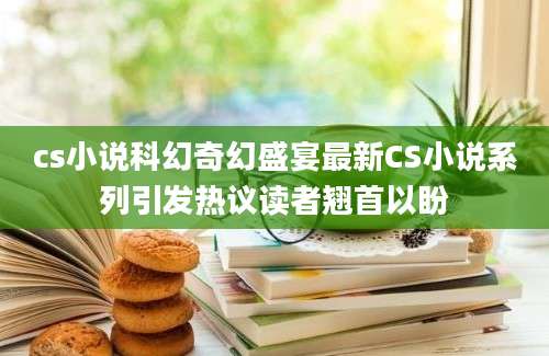 cs小说科幻奇幻盛宴最新CS小说系列引发热议读者翘首以盼