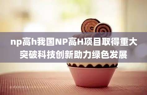 np高h我国NP高H项目取得重大突破科技创新助力绿色发展