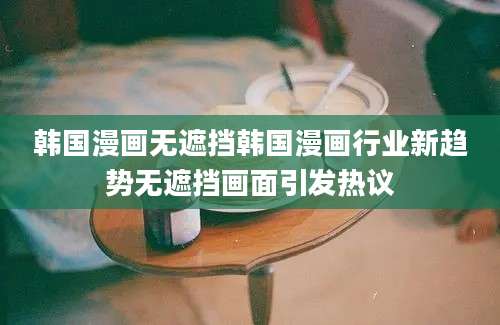 韩国漫画无遮挡韩国漫画行业新趋势无遮挡画面引发热议
