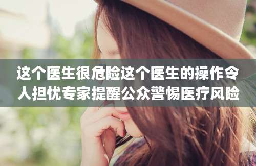 这个医生很危险这个医生的操作令人担忧专家提醒公众警惕医疗风险