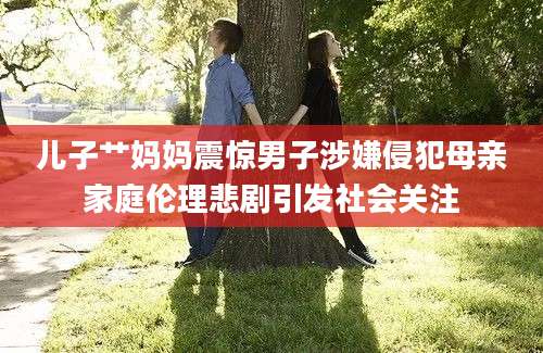 儿子艹妈妈震惊男子涉嫌侵犯母亲家庭伦理悲剧引发社会关注