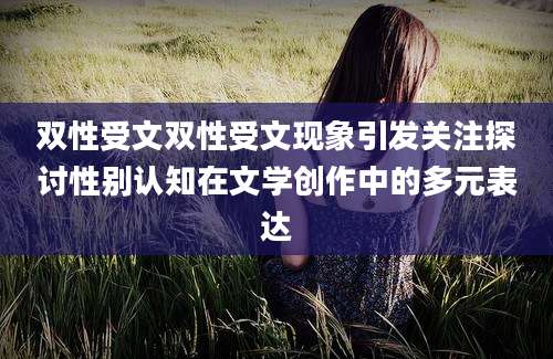 双性受文双性受文现象引发关注探讨性别认知在文学创作中的多元表达