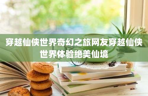 穿越仙侠世界奇幻之旅网友穿越仙侠世界体验绝美仙境