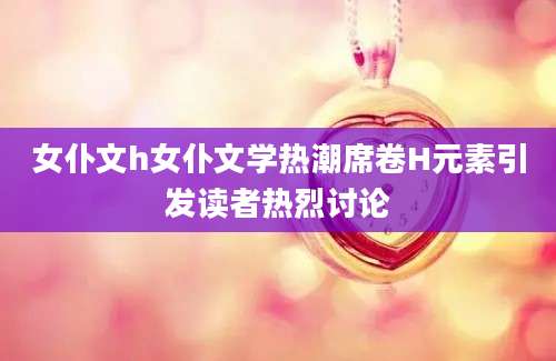 女仆文h女仆文学热潮席卷H元素引发读者热烈讨论