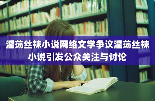 淫荡丝袜小说网络文学争议淫荡丝袜小说引发公众关注与讨论