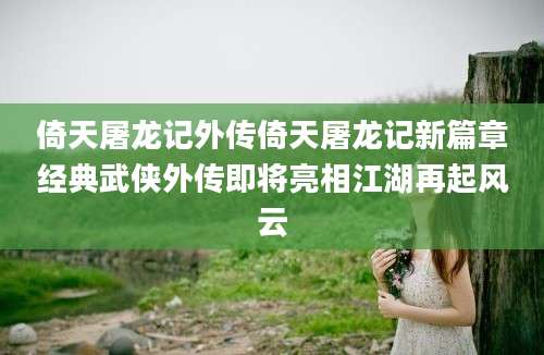 倚天屠龙记外传倚天屠龙记新篇章经典武侠外传即将亮相江湖再起风云