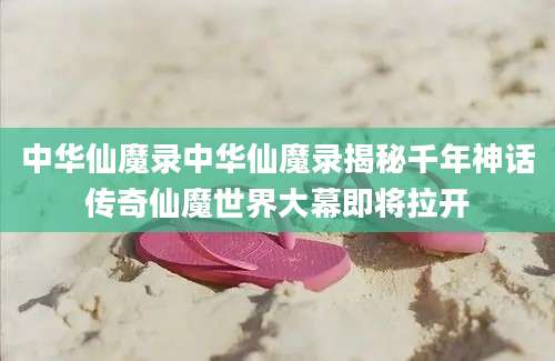 中华仙魔录中华仙魔录揭秘千年神话传奇仙魔世界大幕即将拉开