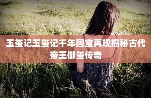 玉玺记玉玺记千年国宝再现揭秘古代帝王御玺传奇
