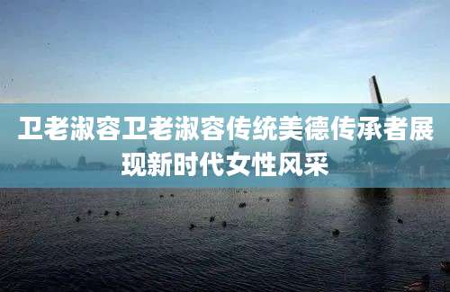 卫老淑容卫老淑容传统美德传承者展现新时代女性风采