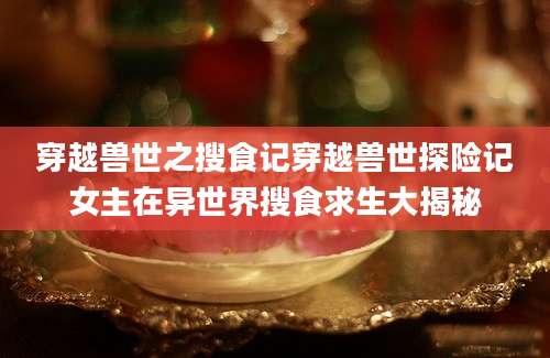 穿越兽世之搜食记穿越兽世探险记女主在异世界搜食求生大揭秘