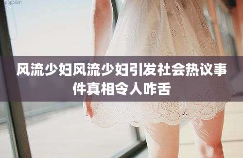 风流少妇风流少妇引发社会热议事件真相令人咋舌