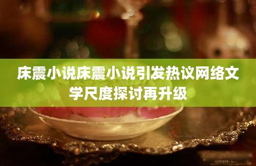床震小说床震小说引发热议网络文学尺度探讨再升级