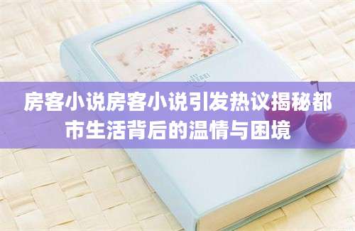房客小说房客小说引发热议揭秘都市生活背后的温情与困境