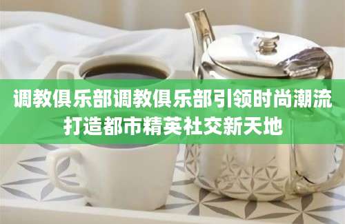 调教俱乐部调教俱乐部引领时尚潮流打造都市精英社交新天地