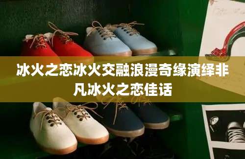 冰火之恋冰火交融浪漫奇缘演绎非凡冰火之恋佳话