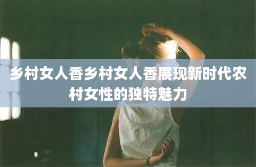 乡村女人香乡村女人香展现新时代农村女性的独特魅力