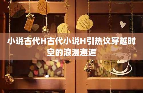 小说古代H古代小说H引热议穿越时空的浪漫邂逅