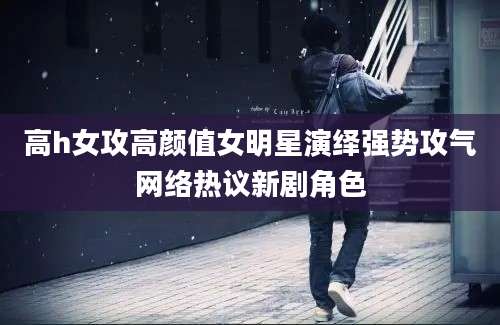 高h女攻高颜值女明星演绎强势攻气网络热议新剧角色