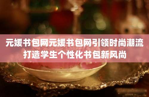 元媛书包网元媛书包网引领时尚潮流打造学生个性化书包新风尚