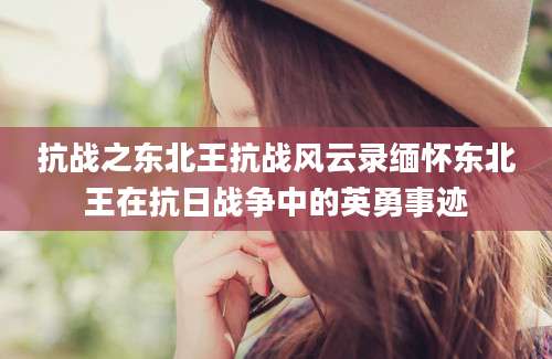 抗战之东北王抗战风云录缅怀东北王在抗日战争中的英勇事迹