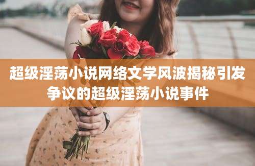 超级淫荡小说网络文学风波揭秘引发争议的超级淫荡小说事件