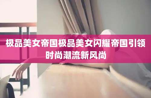 极品美女帝国极品美女闪耀帝国引领时尚潮流新风尚