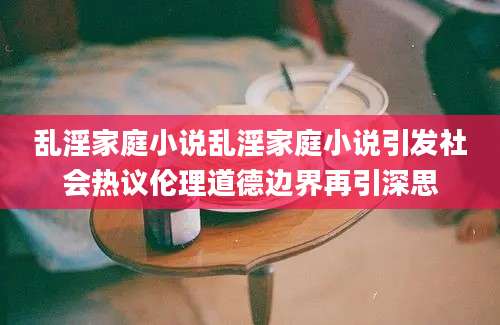 乱淫家庭小说乱淫家庭小说引发社会热议伦理道德边界再引深思