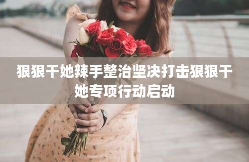 狠狠干她辣手整治坚决打击狠狠干她专项行动启动