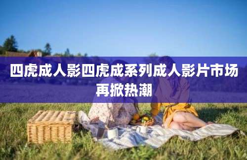 四虎成人影四虎成系列成人影片市场再掀热潮