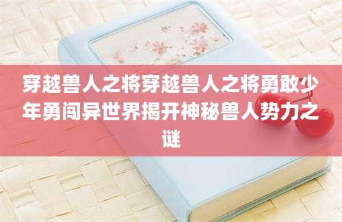穿越兽人之将穿越兽人之将勇敢少年勇闯异世界揭开神秘兽人势力之谜