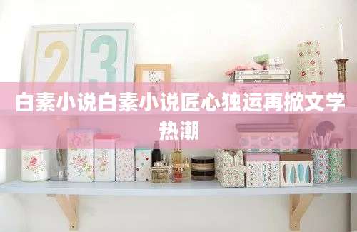 白素小说白素小说匠心独运再掀文学热潮
