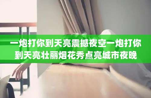 一炮打你到天亮震撼夜空一炮打你到天亮壮丽烟花秀点亮城市夜晚