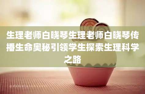 生理老师白晓琴生理老师白晓琴传播生命奥秘引领学生探索生理科学之路