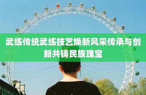武练传统武练技艺焕新风采传承与创新共铸民族瑰宝