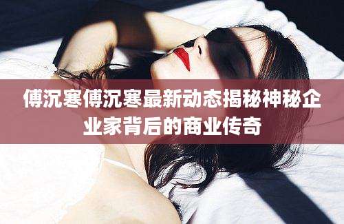 傅沉寒傅沉寒最新动态揭秘神秘企业家背后的商业传奇